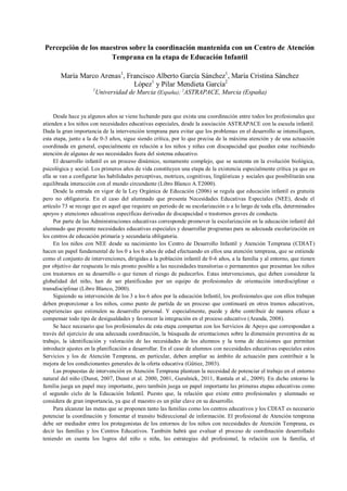 Percepción de los maestros sobre la coordinación mantenida con un Centro de Atención
Temprana en la etapa de Educación Infantil
María Marco Arenas1
, Francisco Alberto García Sánchez1
, María Cristina Sánchez
López1
y Pilar Mendieta García2
1
Universidad de Murcia (España); 2
ASTRAPACE, Murcia (España)
Desde hace ya algunos años se viene luchando para que exista una coordinación entre todos los profesionales que
atienden a los niños con necesidades educativas especiales, desde la asociación ASTRAPACE con la escuela infantil.
Dada la gran importancia de la intervención temprana para evitar que los problemas en el desarrollo se intensifiquen,
esta etapa, junto a la de 0-3 años, sigue siendo crítica, por lo que precisa de la máxima atención y de una actuación
coordinada en general, especialmente en relación a los niños y niñas con discapacidad que puedan estar recibiendo
atención de algunas de sus necesidades fuera del sistema educativo.
El desarrollo infantil es un proceso dinámico, sumamente complejo, que se sustenta en la evolución biológica,
psicológica y social. Los primeros años de vida constituyen una etapa de la existencia especialmente crítica ya que en
ella se van a configurar las habilidades perceptivas, motrices, cognitivas, lingüísticas y sociales que posibilitarán una
equilibrada interacción con el mundo circundante (Libro Blanco A.T2000).
Desde la entrada en vigor de la Ley Orgánica de Educación (2006) se regula que educación infantil es gratuita
pero no obligatoria. En el caso del alumnado que presenta Necesidades Educativas Especiales (NEE), desde el
artículo 73 se recoge que es aquel que requiere un periodo de su escolarización o a lo largo de toda ella, determinados
apoyos y atenciones educativas específicas derivadas de discapacidad o trastornos graves de conducta.
Por parte de las Administraciones educativas corresponde promover la escolarización en la educación infantil del
alumnado que presente necesidades educativas especiales y desarrollar programas para su adecuada escolarización en
los centros de educación primaria y secundaria obligatoria.
En los niños con NEE desde su nacimiento los Centro de Desarrollo Infantil y Atención Temprana (CDIAT)
hacen un papel fundamental de los 0 a los 6 años de edad efectuando en ellos una atención temprana, que se entiende
como el conjunto de intervenciones, dirigidas a la población infantil de 0-6 años, a la familia y al entorno, que tienen
por objetivo dar respuesta lo más pronto posible a las necesidades transitorias o permanentes que presentan los niños
con trastornos en su desarrollo o que tienen el riesgo de padecerlos. Estas intervenciones, que deben considerar la
globalidad del niño, han de ser planificadas por un equipo de profesionales de orientación interdisciplinar o
transdisciplinar (Libro Blanco, 2000).
Siguiendo su intervención de los 3 a los 6 años por la educación Infantil, los profesionales que con ellos trabajan
deben proporcionar a los niños, como punto de partida de un proceso que continuará en otros tramos educativos,
experiencias que estimulen su desarrollo personal. Y especialmente, puede y debe contribuir de manera eficaz a
compensar todo tipo de desigualdades y favorecer la integración en el proceso educativo (Aranda, 2008).
Se hace necesario que los profesionales de esta etapa compartan con los Servicios de Apoyo que correspondan a
través del ejercicio de una adecuada coordinación, la búsqueda de orientaciones sobre la dimensión preventiva de su
trabajo, la identificación y valoración de las necesidades de los alumnos y la toma de decisiones que permitan
introducir ajustes en la planificación a desarrollar. En el caso de alumnos con necesidades educativas especiales estos
Servicios y los de Atención Temprana, en particular, deben ampliar su ámbito de actuación para contribuir a la
mejora de los condicionantes generales de la oferta educativa (Gütiez, 2003).
Las propuestas de intervención en Atención Temprana plantean la necesidad de potenciar el trabajo en el entorno
natural del niño (Dunst, 2007, Dunst et al. 2000, 2001, Guralnick, 2011, Rantala et al., 2009). En dicho entorno la
familia juega un papel muy importante, pero también juega un papel importante las primeras etapas educativas como
el segundo ciclo de la Educación Infantil. Puesto que, la relación que existe entre profesionales y alumnado se
considera de gran importancia, ya que el maestro es un pilar clave en su desarrollo.
Para alcanzar las metas que se proponen tanto las familias como los centros educativos y los CDIAT es necesario
potenciar la coordinación y fomentar el transito bidireccional de información. El profesional de Atención temprana
debe ser mediador entre los protagonistas de los entornos de los niños con necesidades de Atención Temprana, es
decir las familias y los Centros Educativos. También habrá que evaluar el proceso de coordinación desarrollado
teniendo en cuenta los logros del niño o niña, las estrategias del profesional, la relación con la familia, el
 
