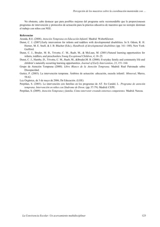 Percepción de los maestros sobre la coordinación mantenida con …
La Convivencia Escolar: Un acercamiento multidisciplinar 125
No obstante, cabe destacar que para posibles mejoras del programa sería recomendable que le proporcionasen
programas de intervención y protocolos de actuación para la práctica educativa de maestros que no siempre dominan
el trabajo con niños con NEE.
Referencias
Aranda, R.E. (2008). Atención Temprana en Educación Infantil. Madrid: WolterKluwer.
Dunst, C. J. (2007).Early intervention for infants and toddlers with developmental disabilities. In S. Odom, R. H.
Horner, M. E. Snell, & J. B. Blacher (Eds.), Handbook of developmental disabilities (pp. 161–180). New York:
Guilford.
Dunst, C. J., Bruder, M. B., Trivette, C. M., Raab, M., & McLean, M. (2001).Natural learning opportunities for
infants, toddlers, and preschoolers.Young Exceptional Children, 4, 18–25.
Dunst, C. J., Hamby, D., Trivette, C. M., Raab, M., &Bruder,M. B. (2000). Everyday family and community life and
children’s naturally occurring learning opportunities. Journal of Early Intervention, 23, 151–164.
Grupo de Atención Temprana (2000). Libro Blanco de la Atención Temprana. Madrid: Real Patronado sobre
Discapacidad.
Gutiez, P. (2003). La intervención temprana. Ámbitos de actuación: educación, escuela infantil. Minusval, Marzo,
58-62.
Ley Orgánica, de 3 de mayo de 2006, De Educación. (LOE).
Perpiñan, S. (2003). La intervención con familias en los programas de AT. En Candel, L. Programa de atención
temprana. Intervención en niños con Síndrome de Down. (pp. 57-79). Madrid: CEPE.
Perpiñan, S. (2009). Atención Temprana y familia. Cómo intervenir creando entornos competentes. Madrid. Narcea.
 