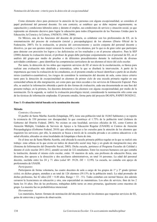 Nominación del docente: criterio para la detección de excepcionalidad
134 La Convivencia Escolar: Un acercamiento multidisciplinar
Como elemento clave para promover la atención de las personas con alguna excepcionalidad, se considera el
papel profesional del personal docente. En este contexto, se establece que se debe mejorar urgentemente, su
capacitación y condiciones laborales antes y durante el empleo, sus condiciones de servicio y situación social, ya que
representa un elemento decisivo para lograr la educación para todos (Organización de las Naciones Unidas para la
Educación, la Ciencia y la Cultura, UNESCO, 1994, 2008).
En México, una de las funciones del docente de primaria, es colaborar con los profesionales de EE, en la
sistematización del proceso de evaluación (inicial y psicopedagógica) de los alumnos (Diario Oficial de la
Federación, 2007). En la evaluación, se precisa del convencimiento y acción conjunta del personal docente y
directivo, ya que son quienes mejor conocen la escuela y a los alumnos, por lo que es de gran valor que participen
para detectar con precisión los logros y las deficiencias en los resultados y en el proceso educativo. Para la SEP
(2006) durante la evaluación inicial, el profesor de grupo debe participar conjuntamente con el personal de EE, en el
análisis del grupo--por medio de pruebas o de diferentes procedimientos durante la realización de diversas
actividades cotidianas--, para identificar las competencias curriculares de sus alumnos al inicio del ciclo escolar.
Por tanto, la detección de los niños que requieren servicios de EE al inicio de la escolarización, es básica para
realizar una evaluación más detallada y sistemática, sobre la que se diseñará la intervención. A partir de la
importancia que tiene la evaluación de los estudiantes, en el presente estudio se buscó identificar a partir de un diseño
mixto (cualitativo-cuantitativo), los riesgos de considerar la nominación del docente de aula, como único criterio
tanto para la detección de excepcionalidad en alumnos de primer ciclo de una escuela primaria regular en una
comunidad urbana de alta marginación, así como para que éstos accedan a los servicios de Educación Especial. Para
ello, se analizó la información obtenida a partir de dos formas de evaluación, cada una documentada en una fase del
presente trabajo; en la primera, los docentes detectaron a los alumnos con alguna excepcionalidad, por medio de la
nominación. En la segunda, se realizó la evaluación psicológica inicial, considerando la nominación sólo como una
de las técnicas de información empleadas. El presente estudio, forma parte del proyecto DGAPA, PAPIIT IN302812.
Fase 1: Evaluación inicial basada en la nominación docente
Método
Contexto y Escenario
El pueblo de Santa Martha Acatitla (Iztapalapa, DF), tiene una población total de 18,863 habitantes y se reporta
la existencia de 330 personas con discapacidad, lo que constituye el 1.75% de la población total (Jefatura de
Gobierno del Distrito Federal, 2003). No existen en esta localidad, servicios oficiales de EE, como Centros de
Atención Múltiple, Unidades de Servicio de Apoyo a la Educación Regular (USAER) ni Centros de Atención
Psicopedagógica (Gobierno Federal, 2010) que ofrezcan apoyo a las escuelas para la atención de los alumnos que
requieren los servicios; por ello, la atención se busca a través de la consulta privada o en centros educativos o de
salud oficiales, ubicados en otras localidades de Iztapalapa o fuera de ésta.
En el área sur de Santa Martha Acatitla, está ubicada la escuela primaria pública regular en la que se realizó este
trabajo: zona urbana en la que existe un índice de desarrollo social muy bajo y un grado de marginación muy alto
(Sistema de Información del Desarrollo Social, 2005). Dicha escuela, pertenece al Programa Escuelas de Calidad y
durante el ciclo escolar 2011-2012, atendió un total de 322 estudiantes. Entre los recursos humanos con que contaba
la institución, durante el mismo ciclo escolar, están: 10 maestros de aula, una profesora de educación física, una
directora, dos apoyos a la dirección y dos auxiliares administrativos, en total 16 personas. La edad del personal
docente, oscilaba entre los 24 y 71 años (edad M= 39.28, DE = 12.99). La escuela, no contaba con apoyo de
profesionales de USAER.
Participantes
Participaron de forma voluntaria, las cuatro docentes de aula a cargo de los grupos de 1º y 2º grado (primer
ciclo); en dichos grupos, atendían a un total de 126 alumnos (39.13% de la población total). La edad promedio de
dichas profesoras, fue 42 años (DE = 8.40 años, Rango = 33 - 51). Todas contaban con normal básica; dos además
cursaron la licenciatura en educación y otra, una especialidad en matemáticas. Los años de servicio, iban de los 2
hasta los 16 años. Dos de las profesoras, trabajaban doble turno en otras primarias, igualmente como maestras de
grupo. La muestra fue no probabilística intencional.
Herramientas
Los materiales, fueron: formato de nominación del docente acerca de los alumnos que requerían servicios de EE,
guías de entrevista y registros de observación.
 