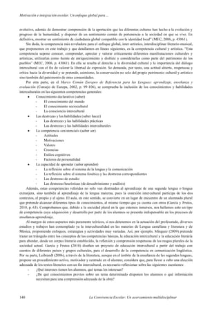 Motivación e integración escolar. Un enfoque global para…
140 La Convivencia Escolar: Un acercamiento multidisciplinar
evolutivo, además de demostrar comprensión de la aportación que las diferentes culturas han hecho a la evolución y
progreso de la humanidad, y disponer de un sentimiento común de pertenencia a la sociedad en que se vive. En
definitiva, mostrar un sentimiento de ciudadanía global compatible con la identidad local” (MEC, 2006, p. 43061).
Sin duda, la competencia más reveladora para el enfoque global, inter-artístico, interdisciplinar literario-musical,
que proponemos en este trabajo y que detallamos en líneas siguientes, es la competencia cultural y artística. “Esta
competencia supone conocer, comprender, apreciar y valorar críticamente diferentes manifestaciones culturales y
artísticas, utilizarlas como fuente de enriquecimiento y disfrute y considerarlas como parte del patrimonio de los
pueblos” (MEC, 2006, p. 43061). En ella se resalta el derecho a la diversidad cultural y la importancia del diálogo
intercultural con el fin de valorar la libertad de expresión. Se demanda, por tanto, una actitud abierta, respetuosa y
crítica hacia la diversidad y se pretende, asimismo, la conservación no solo del propio patrimonio cultural y artístico
sino también del patrimonio de otras comunidades.
Por otra parte, en el Marco Común Europeo de Referencia para las Lenguas: aprendizaje, enseñanza y
evaluación (Consejo de Europa, 2002, p. 99-106), se comprueba la inclusión de los conocimientos y habilidades
interculturales en las siguientes competencias generales:
 Conocimiento declarativo (saber)
- El conocimiento del mundo
- El conocimiento sociocultural
- La consciencia intercultural
 Las destrezas y las habilidades (saber hacer)
- Las destrezas y las habilidades prácticas
- Las destrezas y las habilidades interculturales
 La competencia «existencial» (saber ser)
- Actitudes
- Motivaciones
- Valores
- Creencias
- Estilos cognitivos
- Factores de personalidad
 La capacidad de aprender (saber aprender)
- La reflexión sobre el sistema de la lengua y la comunicación
- La reflexión sobre el sistema fonético y las destrezas correspondientes
- Las destrezas de estudio
- Las destrezas heurísticas (de descubrimiento y análisis)
Además, estas competencias referidas no solo van destinadas al aprendizaje de una segunda lengua o lengua
extranjera, sino también al aprendizaje de la lengua materna, pues la conexión intercultural participa de los dos
contextos, el propio y el ajeno. El aula, en este sentido, se convierte en un lugar de encuentro de un alumnado plural
que pretende alcanzar diferentes tipos de conocimientos, al mismo tiempo que ya cuenta con otros (García y Frutos,
2010, p. 63). Comprobamos que, debido a la sociedad plural en la que estamos inmersos, nos hallamos ante un tipo
de competencia cuya adquisición y desarrollo por parte de los alumnos se presenta indispensable en los procesos de
enseñanza-aprendizaje.
Al margen de estos aspectos más puramente teóricos, si nos detenemos en la actuación del profesorado, diversos
estudios y trabajos han contemplado ya la interculturalidad en las materias de Lengua castellana y literatura y de
Música, proponiendo enfoques, estrategias y actividades muy variadas. Así, por ejemplo, Mínguez (2009) pretende
trazar un triángulo entre los conceptos de las competencias básicas, la educación intercultural y la educación literaria
para abordar, desde un corpus literario establecido, la reflexión y comprensión respetuosa de los rasgos plurales de la
sociedad actual. García y Frutos (2010) diseñan un proyecto de educación intercultural a partir del trabajo con
cuentos de diferentes países y grupos culturales, para el desarrollo de la competencia en comunicación lingüística.
Por su parte, Leibrandt (2006), a través de la literatura, aunque en el ámbito de la enseñanza de las segundas lenguas,
propone un procedimiento activo, motivador y centrado en el alumno; considera que, para llevar a cabo una elección
adecuada de los textos literarios con un fin intercultural, es necesario reflexionar sobre las siguientes cuestiones:
- ¿Qué intereses tienen los alumnos, qué temas les interesan?
- ¿De qué conocimientos previos sobre un tema determinado disponen los alumnos o qué información
necesitan para una comprensión adecuada de la obra?
 