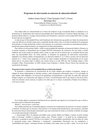 Programas de intervención en contextos de educación infantil
Andrea Arnaiz García1
, Clara González Uriel2
y Teresa
Bermúdez Rey1
1
Universidad de Oviedo (España); 2
Universidad
Complutense de Madrid (España)
Este trabajo debe ser contextualizado en el marco del simposio al que corresponde dónde se establecen en su
presentación los fundamentos del constructo personalidad eficaz desarrollado por el profesor Martín Del Buey, y la
profesora Martín Palacio y el grupo interuniversitario de Orientación y atención a la diversidad (GOYAD) a lo largo
de doce años de investigación.
La idea de que la Personalidad Eficaz está formada por diez dimensiones que pueden ser objeto de entrenamiento
y que éste debe de ser iniciado cuanto antes y mantenido durante toda la vida, es el punto de partida de los programas
diversificados a lo largo del período evolutivo de la persona. En un principio es necesario un entrenamiento guiado y
pautado para pasar progresivamente a ser autogestores de dicho entrenamiento.
Para realizar un acercamiento fiable y válido a la personalidad del alumnado en Educación Infantil y Primaria, en
un primer momento se desarrollaron por el equipo GOYAD instrumentos de evaluación. De este modo, se podía
establecer qué niveles tenían los distintos niños y niñas en cada uno de los factores que se consideran básicos para
tener una personalidad eficaz. De forma paralela, se diseñaron los programas de intervención mencionados,
adaptados a las distintas edades correspondientes a la educación infantil (3, 4 y 5 años) y primer ciclo de educación
primaria (6 y 7 años). Estos programas se dividen en cuatro módulos destinados al entrenamiento de las cuatro
esferas del yo. En primer lugar se elaboró una versión inicial en el año 2005 por Ana Fernández Zapico y Pilar
Granados Urbán. Posteriormente, en 2009 Carmen Cueto Cañamero y Natalia Álvarez García han realizado una
actualización del mismo.
Programa de intervención en Personalidad Eficaz en Educación Infantil
Se presentan a continuación las características de los cuatro módulos que integran el programa. Aunque se
trabajan de forma independiente en distintas sesiones, están íntimamente relacionados entre sí. Las actividades de
cada módulo están adaptadas a los procesos de aprendizaje correspondientes a cada edad. En todas ellas aparecerá
Podepe (imagen), un extraterrestre que llegará a la Tierra e irá descubriendo todo lo que afecta la vida de los niños.
Antes de comenzar con las sesiones, se explica a los niños qué se va a hacer, se presentan a Podepe con un dibujo y
se les lee un cuento.
En el cuadro adjunto se presenta la distribución de los materiales que figuran en el cd interactivo que se ofrece a
los centros para la realización del programa.
Módulo 1. Autoconcepto y autoestima
Este módulo pretende que el alumnado adquiera conciencia de la importancia de conocerse a sí mismo, aceptarse
y valorarse. Se intenta que se conozcan a ellos mismos y a los demás (autoconcepto físico), que conozcan y entiendan
las emociones básicas (autoconcepto emocional) y que sean conscientes de cómo es el entorno, la familia, los amigos
y la escuela (autoconcepto contextual).
1. Autoconcepto físico: Se plantean actividades como colorear dibujos de Podepe y realizar un puzle sencillo
sobre el personaje. También se proponen juegos como “Nuestro cuerpo” o “el panel de las comparaciones”.
Asimismo, se aprende la canción “Pin Pon es un muñeco” (es recomendable escenificarla). Para los niños de 4 años
se incorporan juegos como “diferencias y semejanzas”, comparándose físicamente con sus compañeros; y
“posibilidades del cuerpo”, realizando diversas actividades como andar como un robot o saltar. En el caso de los
 