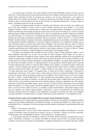 Programas de intervención en contextos de educación infantil
158 La Convivencia Escolar: Un acercamiento multidisciplinar
1. Las personas que conocemos: Esta sesión introduce el tema de las habilidades sociales. Se trata de que los
niños de 3 y 4 años hablen acerca de las personas que conocen ellos y Podepe y qué relación tienen con ellos. De esta
manera toman conciencia de todas las personas que conocen y con las que interaccionan, y son capaces de
diferenciarlas en los ámbitos más generales. Se colocan las ilustraciones de Podepe de forma visible: Podepe en la
familia, en clase, y en una situación en la calle. Se hace la ficha “¿A cuanta gente conocemos?” y el juego “¿Quién es
quién?”, intentando reconocer el rol que se representa.
2. La familia: Se trabajan aspectos de quién es mi familia, cómo funciona, cómo me siento y los conflictos que
hay en ella. Para introducir la sesión se relee el cuento “Podepe encuentra una nueva familia” y se les hacen
preguntas referidas al mismo. Posteriormente se trabaja sobre sus propias familias, haciéndoles ver que todas las
familias son diferentes pero formadas por personas que les quieren. En el caso de los niños de 4 y 5 años se les puede
pedir que hagan un dibujo de la familia de Podepe y de la suya. Se complementa con la ficha “Podepe con su familia”
y se realiza el juego “¿Y ese quién es?”. Se pretende que tomen conciencia de la forma en que se relacionan con sus
familias, qué cosas hacen o qué papeles representan cada uno. Los juegos “¿Cómo se siente X?” y “Cómo se sentiría
Podepe?” permiten trabajar los aspectos emocionales, comprendiendo aspectos de este módulo y recordando la sesión
de autoconcepto emocional, limitándonos a emociones simples. Es importante, en la medida de lo posible, que los
niños reflexionen sobre lo que hacen para dejar de estar enfadados o para que otros dejen de estarlo. Por último,
aplicando el método de solución de problemas, se tratan los conflictos que aparecen en las familias. Se recuerdan las
situaciones problemáticas del módulo anterior, tratando de que busquen soluciones. Colorean la ficha de “Podepe
tiene un conflicto en la familia” y también trabajan a través del juego ¿Cómo podemos ayudar?
3. El colegio, los compañeros: Para introducir la sesión se relee el cuento “Podepe empieza al colegio” y se les
hacen preguntas relacionadas con el tema. En esta etapa los niños comparten mucho tiempo con sus pares y
comienzan a desarrollar el concepto de amigo. Aunque en ésta sesión, hablaremos también de las otras personas del
entorno. En primer lugar, el objetivo es que los niños tomen conciencia de quienes son sus amigos y hacerles ver que
es fácil hacer nuevos amigos. Podemos introducir la sesión hablando de Podepe y sus amigos, para luego hablar con
los niños sobre sus propias relaciones. Es importante hacerle ver que queremos a nuestros amigos por las cosas que
les hacen especiales para nosotros. Se colorea la ficha “Podepe con sus amigos” y se realizan los juegos “Juntos para
siempre” y “Nuevos amigos” para mejorar las relaciones. Cuando los niños tienen 4 años se sustituye la opción de
colorear la ficha por la de “dibujo a mis amigos” y “dibujo a Podepe con sus amigos” así como se incorpora el juego
“no tengo manos para tantos amigos”. En segundo lugar, se intenta que los niños comprendan e interioricen la
importancia de relacionarse con los otros en base a ciertas reglas de cortesía. En el planeta de Podepe todo el mundo
era muy feliz porque tenían unas palabras mágicas que les ayudaban a llevarse bien los unos con los otros: perdón,
por favor y gracias. Cuando Podepe llegó a la tierra descubrió que aquí también existían las mismas palabras
mágicas, pero muy poca gente las utilizaba y eso hacía que fuesen menos felices. Podepe quiere que la gente de la
Tierra sea feliz, y por eso pide que utilicemos más las palabras mágicas. Después se plantearán a los niños distintas
situaciones y ellos dirán qué palabra mágica usarán y por qué. Se colorea la ficha “Situaciones en las que Podepe
utilice las palabras” y se realiza el juego “Usando las palabras mágicas”. En el caso de niños de 4 años se recorta la
ficha, se coloca de forma visible en la clase y se modifica el juego, denominándose "¿Qué palabra mágica usaré?,
para que expliquen qué palabra mágica prefieren. Finalmente, se utiliza el afrontamiento de problemas para
solucionar situaciones en las que Podepe tuvo que enfrentarse a sus amigos. Se estimula a los niños a que compartan
sus propios problemas. Se utilizan fichas y los juegos “Resolvemos nuestros problemas” y “El compañero de viaje”.
Programa de intervención en Personalidad Eficaz en primer ciclo de Educación Primaria
Este programa tiene la misma estructura y persigue objetivos similares a los presentados en el programa anterior
aunque con una diferencia fundamental, el abandono de Podepe. Se comienza presentando a los niños lo que es la
personalidad eficaz y el programa. Los niños participan poniendo ejemplos de personajes con personalidad eficaz que
conozcan.
Módulo 1. Autoconcepto y autoestima
1. Autoconcepto físico: Se lee el cuento “Doña Autoestima”, se realizan actividades como dibujarse a sí mismos
y pintar de diferentes colores las partes que les gustan y las que no; describir; y realizar un test sobre autoestima.
También juegos como “posibilidades del cuerpo”, “somos diferentes” y “la pelota positiva”.
2. Autoconcepto emocional: Se introduce la sesión con una charla sobre las emociones. Posteriormente se lee el
cuento “Autoestima se emociona” y se realizan actividades de colorear caras de niños con distintas emociones,
cortarlas y colocarlas en las columnas correspondientes y completar afirmaciones con la palabra adecuada. También
 
