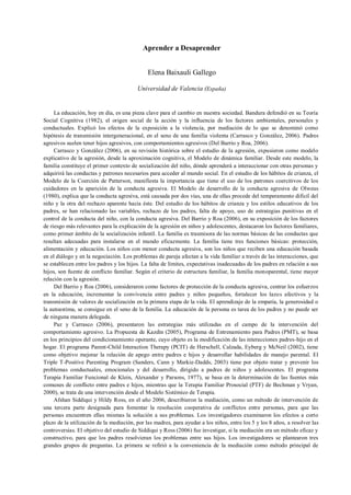 Aprender a Desaprender
Elena Baixauli Gallego
Universidad de Valencia (España)
La educación, hoy en día, es una pieza clave para el cambio en nuestra sociedad. Bandura defendió en su Teoría
Social Cognitiva (1982), el origen social de la acción y la influencia de los factores ambientales, personales y
conductuales. Explicó los efectos de la exposición a la violencia, por mediación de lo que se denominó como
hipótesis de transmisión intergeneracional, en el seno de una familia violenta (Carrasco y González, 2006). Padres
agresivos suelen tener hijos agresivos, con comportamientos agresivos (Del Barrio y Roa, 2006).
Carrasco y González (2006), en su revisión histórica sobre el estudio de la agresión, expusieron como modelo
explicativo de la agresión, desde la aproximación cognitiva, el Modelo de dinámica familiar. Desde este modelo, la
familia constituye el primer contexto de socialización del niño, dónde aprenderá a interaccionar con otras personas y
adquirirá las conductas y patrones necesarios para acceder al mundo social. En el estudio de los hábitos de crianza, el
Modelo de la Coerción de Patterson, manifiesta la importancia que tiene el uso de los patrones coercitivos de los
cuidadores en la aparición de la conducta agresiva. El Modelo de desarrollo de la conducta agresiva de Olweus
(1980), explica que la conducta agresiva, está causada por dos vías, una de ellas procede del temperamento difícil del
niño y la otra del rechazo aparente hacia éste. Del estudio de los hábitos de crianza y los estilos educativos de los
padres, se han relacionado las variables, rechazo de los padres, falta de apoyo, uso de estrategias punitivas en el
control de la conducta del niño, con la conducta agresiva. Del Barrio y Roa (2006), en su exposición de los factores
de riesgo más relevantes para la explicación de la agresión en niños y adolescentes, destacaron los factores familiares,
como primer ámbito de la socialización infantil. La familia es trasmisora de las normas básicas de las conductas que
resultan adecuadas para instalarse en el mundo eficazmente. La familia tiene tres funciones básicas: protección,
alimentación y educación. Los niños con menor conducta agresiva, son los niños que reciben una educación basada
en el diálogo y en la negociación. Los problemas de pareja afectan a la vida familiar a través de las interacciones, que
se establecen entre los padres y los hijos. La falta de límites, expectativas inadecuadas de los padres en relación a sus
hijos, son fuente de conflicto familiar. Según el criterio de estructura familiar, la familia monoparental, tiene mayor
relación con la agresión.
Del Barrio y Roa (2006), consideraron como factores de protección de la conducta agresiva, centrar los esfuerzos
en la educación, incrementar la convivencia entre padres y niños pequeños, fortalecer los lazos afectivos y la
transmisión de valores de socialización en la primera etapa de la vida. El aprendizaje de la empatía, la generosidad o
la autoestima, se consigue en el seno de la familia. La educación de la persona es tarea de los padres y no puede ser
de ninguna manera delegada.
Paz y Carrasco (2006), presentaron las estrategias más utilizadas en el campo de la intervención del
comportamiento agresivo. La Propuesta de Kazdin (2005), Programa de Entrenamiento para Padres (PMT), se basa
en los principios del condicionamiento operante, cuyo objeto es la modificación de las interacciones padres-hijo en el
hogar. El programa Parent-Child Interaction Therapy (PCIT) de Herschell, Calzada, Eyberg y McNeil (2002), tiene
como objetivo mejorar la relación de apego entre padres e hijos y desarrollar habilidades de manejo parental. El
Triple T-Positive Parenting Program (Sanders, Cann y Markie-Dadds, 2003) tiene por objeto tratar y prevenir los
problemas conductuales, emocionales y del desarrollo, dirigido a padres de niños y adolescentes. El programa
Terapia Familiar Funcional de Klein, Alexander y Parsons, 1977), se basa en la determinación de las fuentes más
comunes de conflicto entre padres e hijos, mientras que la Terapia Familiar Prosocial (PTF) de Bechman y Vryan,
2000), se trata de una intervención desde el Modelo Sistémico de Terapia.
Afshan Siddiqui y Hildy Ross, en el año 2006, describieron la mediación, como un método de intervención de
una tercera parte designada para fomentar la resolución cooperativa de conflictos entre personas, para que las
personas encuentren ellas mismas la solución a sus problemas. Los investigadores examinaron los efectos a corto
plazo de la utilización de la mediación, por las madres, para ayudar a los niños, entre los 5 y los 8 años, a resolver las
controversias. El objetivo del estudio de Siddiqui y Ross (2006) fue investigar, si la mediación era un método eficaz y
constructivo, para que los padres resolvieran los problemas entre sus hijos. Los investigadores se plantearon tres
grandes grupos de preguntas. La primera se refirió a la conveniencia de la mediación como método principal de
 