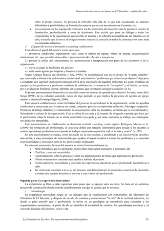 Innovación en centros escolares en El Salvador: cambio de roles…
La Convivencia Escolar: Un acercamiento multidisciplinar 171
sobre el propio proceso. Se provoca la reflexión más allá de lo que está sucediendo, se analizan
dificultades y posibilidades, se formulan los apoyos que se van necesitando en el camino, etc.
 Las reuniones con los equipos de profesores son los momentos de encuentro para la puesta en común, la
iluminación, profundización y toma de decisiones. Esta acción que pone en diálogo a todos los
componentes de la organización hace posible el análisis y la reflexión compartida de sus prácticas en el
aula, situación que favorece el enriquecimiento mutuo y la creación de redes de comunicación entre toda
la comunidad educativa.
4. El papel del asesor/a-formador o coaching colaborativo
Concebimos el papel del asesor/a como aquel que:
1.- promueve condiciones organizativas tales como el trabajo en equipo, planes de mejora, autoevaluación
institucional, etc., que permitan desarrollar el planteamiento de reflexión e innovación.
2.- permite la crítica del conocimiento, su reconstrucción e interpretación por parte de los miembros y de la
organización
3.- ejerce un papel de facilitador del proceso
4.- actúa como agente que impulsa y favorece el cambio.
Según Antúnez Marcos (en Monereo y Solé, 1996). “la identificación con un rol propio de “experto infalible”
que contempla a distancia la problemática institucional asociándola a “problemas que tienen los profesores” deja paso
a conductas que suponen implicación personal activa en la resolución de aquellos problemas así como el trabajo en
equipo con los profesores y profesoras mediante la colaboración, la ausencia de “jerarquías” y el énfasis, en suma,
por la evaluación formativa interna, deberían ser las pautas que orientasen cualquier actuación” (p. 6).
El propio asesoramiento/formación es concebido como un proceso de aprendizaje colectivo. Se trata, como diría
Senge (1998), de un esfuerzo sostenido, nunca de algo puntual, lo que implica la presencia de agentes de apoyo
interno y externo (Domingo Segovia, 2000).
Este asesor/a colaborativo/a, como facilitador del proceso de aprendizaje de la organización, incide en aquellas
condiciones y estructuras que favorecen un trabajo conjunto, prácticas compartidas, reflexión, liderazgo compartido.
Promueve el trabajo reflexivo y el intercambio de conocimiento entre los miembros, de forma que se va elaborando y
formulando la cultura de la organización. Crea un clima de cercanía y de respeto, de búsqueda conjunta, que hace que
el profesorado rebaje la tensión, no se sienta controlado ni juzgado y, por tanto, comparta su trabajo, sus estrategias,
sus dudas con naturalidad.
Este asesoramiento en colaboración se denomina también coaching, como explica Rodriguez Marcos et al.
(2009) “En formación del profesorado, el coaching define una relación colaborativa para ayudar a los docentes a
realizar aprendizaje profesional en el puesto de trabajo, mejorando su práctica real en su aula y centro” (p. 359).
En este asesoramiento se cuenta, como no puede ser de otra manera, y atendiendo a las características descritas
más arriba, a unos principios de intervención que ayudan al asesor (coach) a ubicar los problemas y a concretar
responsabilidades y tareas por parte de los profesionales implicados.
En todo este entramado, la tarea del asesor/a se centra fundamentalmente en:
 Partir del trabajo que los profesores tienen entre manos para iluminarlo y analizarlo, etc
 Clarificar, concretar necesidades.
 Cuestionamiento sobre la práctica y sobre los planteamientos de fondo que explicitan los profesores
 Ofertar instrumentos concretos que ayuden a realizar el proceso.
 Contextualizar las necesidades y concretar las experiencias educativas que el profesorado decida llevar a
cabo.
 Ser referencia constante a lo largo del proceso, con determinación de momentos concretos de encuentro
y trabajo con equipos directivos y enlaces y con el resto del profesorado.
Segunda parte. La experiencia innovadora
La experiencia se lleva a cabo siguiendo unos pasos que se apoyan unos en otros. Se trata de un auténtico
proceso de construcción donde se mide cuidadosamente con qué se cuenta, qué se necesita.
1. Metodología
La experiencia innovadora surgió de los diálogos que se establecieron con responsables del Ministerio de
Educación de El Salvador, y después de un año de sondeos y conocimiento “in situ” de la realidad educativa, en
donde se pudo percibir que el profesorado se movía en un paradigma de transmisión para responder a los
requerimientos curriculares. A partir de ahí se identificó la necesidad de vincular, los aprendizajes escolares y el
currículo diseñado oficialmente, con la vida.
 