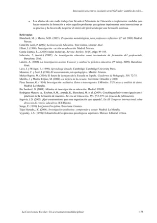 Innovación en centros escolares en El Salvador: cambio de roles…
La Convivencia Escolar: Un acercamiento multidisciplinar 175
 Los efectos de este modo trabajo han llevado al Ministerio de Educación a implementar medidas para
hacer extensiva la formación a todos aquellos profesores que quieran implementar estas innovaciones en
su práctica y ha favorecido despertar el interés del profesorado por una formación continua.
Referencias
Blanchard, M. y Muzás, M.D. (2005). Propuestas metodológicas para profesores reflexivos. (2ª ed. 2009) Madrid:
Narcea.
Cañal De León, P. (2002) La Innovación Educativa. Tres Cantos, Madrid: Akal.
Elliott, J. (1990). Investigación – acción en educación. Madrid: Morata.
García Llamas, J.L. (2008) Aulas inclusivas. Revista: Bordon. 60 (4). págs: 89-105.
Imbernón, F. (coord.) (2002). La investigación educativa como herramienta de formación del profesorado.
Barcelona: Graó.
Latorre, A. (2003). La investigación-acción. Conocer y cambiar la práctica educativa. (9ª reimp. 2009). Barcelona:
Graó.
Lave, J. y Wenger, E. (1990). Aprendizaje situado. Cambridge: Cambridge University Press.
Monereo, C. y Solé, I. (1996).El asesoramiento psicopedagógico. Madrid: Alianza.
Muñoz Repiso, M. (2004). El futuro de la mejora de la Escuela en España. Cuadernos de Pedagogía, 339, 72-75.
Murillo, J. y Muñoz Repiso, M. (2002). La mejora de la escuela. Barcelona: Octaedro y CIDE
Pérez Serrano, G. (1994). Investigación cualitativa. Retos e interrogantes. I Métodos. II Técnicas y análisis de datos.
Madrid: La Muralla.
Rio Sardonil, D. (2008). Métodos de investigación en educación. Madrid: UNED
Rodríguez Marcos, A., Esteban, R.M., Aranda, R., Blanchard, M. et al. (2009). Coaching reflexivo entre iguales en el
prácticum de la formación de maestros. Revista de Educación, 355, 355-379. (en proceso de publicación).
Segovia, J.D. (2000) ¿Qué asesoramiento para una organización que aprende?. En III Congreso internacional sobre
dirección de centros educativos. ICE Deusto.
Senge, P. (1998). La Quinta Disciplina. Barcelona: Granica.
Tójar Hurtado, J.C. (2006). Investigación cualitativa: comprender y actuar. Madrid: La Muralla.
Vygostky, L.S. (1998) El desarrollo de los procesos psicológicos superiores. Mexico: Editorial Crítica.
 