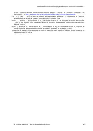 Estudio sobre las habilidades que pueden llegar a desarrollar los alumnos…
La Convivencia Escolar: Un acercamiento multidisciplinar 187
practice from cross-national and international settings, Seminar 1, University of Cambridge. Extraído el 18 de
marzo de 2011 de: http://www.educ.cam.ac.uk/research/projects/restorativeapproaches/seminarone
Nix, C.L. y Hale, C. (2007). Conflict Within the Structure of Peer Mediation: An Examination of Controlled
Confrontations in an At-Risk School. Conflict Resolution Quarterly, 24(3).
Pulido, R., Calderón, S., Martín-Seoane, G. y Lucas-Molina, B. (2013). Los programas de ayuda entre iguales:
¿cómo se han evaluado hasta el momento? Ponencia presentada al III Congreso Internacional de Convivencia
Escolar, Almería.
Pulido, R., Calderón, S., Martín-Seoane, G. y Lucas-Molina, B. (2013). Implementación de un programa de
mediación escolar: análisis de las dificultades percibidas y propuestas de mejora (en revisión).
Torrego, J.C. (Coord.) (2000). Mediación de conflictos en instituciones educativas: Manual para la formación de
mediadores. Madrid: Narcea.
 