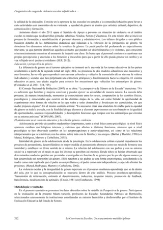 Diagnóstico de rasgos de violencia escolar adjudicada a …
202 La Convivencia Escolar: Un acercamiento multidisciplinar
la calidad de la educación. Consiste en la apertura de las escuelas los sábados a la comunidad educativa para llevar a
cabo actividades con contenidos de no violencia y equidad de género en cuatro ejes: artístico cultural, deportivo, de
comunicación y formación.
Asimismo desde el año 2011 opera el Servicio de Apoyo a personas en situación de violencia en el ámbito
escolar es estados que no desarrollan jornadas sabatinas: Sinaloa, Sonora y Zacatecas. En este mismo año se inició un
proceso de formación y sensibilización al personal docente y administrativo. Los talleres dirigidos a este público
buscaron dotarles de las herramientas didácticas que induzcan a la reflexión de la perspectiva de género. Se
abordaron los elementos teóricos sobre la temática de género. La participación del profesorado es especialmente
relevante, ya que permite identificar aquellas actitudes que pueden ser discriminatorias y/o violentas, que consciente
o inconscientemente muestran al momento de impartir una clase. Se busca que el personal comience a cuestionar sus
propias percepciones y creencias a los femenino y masculino para que a partir de ello pueda generar un cambio y se
vea reflejado en el quehacer cotidiano. (SEP, 2012).
Educación y perspectiva de género
La diferencia de género en el terreno educativo se instauró en la mayoría de los temas educativos de los países
occidentales a partir de la segunda mitad del siglo XIX. La presencia de dos modelos educativos uno masculino y
otro femenino, ha servido para reproducir unas normas culturales y vehicular la transmisión de un sistema de valores
individuales y sociales que han perpetuado una estructura jerárquica y discriminatoria hacia las mujeres. El sistema
educativo es pues, una piedra angular para conocer los mecanismos que vehiculan los estereotipos de género.
(Fernández et al, 2001: 724, 725).
El Consejo Nacional de Población (2007) en su obra: “La perspectiva de Género en la Escuela” menciona: “No
es suficiente que hombres y mujeres convivan y puedan ejercer su sexualidad de manera natural. La escuela debe
procurar, de manera intencionada, momentos de conocimiento entre los sexos, comprensión de los cambios físicos,
psicológicos y emocionales que ocurren en las distintas etapas de la vida, así como brindar la oportunidad de
experimentar otras formas de relación en las que todos y todas desarrollen y fortalezcan sus capacidades, sin que
medie prejuicio alguno”. En el mismo contexto afirma: “Es necesario crear una atmósfera favorable para la equidad
de género en toda la escuela, con la finalidad de que alumnos y alumnas experimenten un trato basado en la igualdad
de oportunidades, asuman responsabilidades y desempeñen funciones que rompan con los estereotipos que circulan
en su entorno próximo.” (CONAPO, 2007).
El adolescente en el contexto educativo y la relación género- violencia
Adolescencia: período de cambios madurativos importantes, tanto a nivel físico como psicológico. A nivel físico
aparecen cambios morfológicos internos y externos que afectan a distintas funciones, mientras que a nivel
psicológico se han observado cambios en las autopercepciones y autoevaluaciones, así como en las relaciones
interpersonales que se establecen con los otros, sobre todo con la familia y los amigos. (Barber y Buehler, 1996) en
Matud, Rodríguez, Marrero y Carballeira, 2002).
Identidad de género en la adolescencia desde la psicología. En la adolescencia cobran especial importancia los
procesos de pensamiento, desarrollándose en mayor medida el pensamiento abstracto como un modo de formarse una
identidad y establecer un firme sentido de sí mismo. La relación del adolescente con sus padres y con su entorno
social va a repercutir en el modo en que los jóvenes se perciben así mismos. Desde niños ya habían observado que
determinadas conductas podrían ser premiadas o castigadas en función de su género por lo que de alguna manera ya
han desarrollado un estereotipo de género. Ellos perciben a sus padres de una forma estereotipada, considerando a la
madre como más implicada que el padre en sus problemas y al padre como más independiente y capaz de afrontar las
presiones. (Matud, Rodríguez, Marrero y Carballeira, 2002).
La violencia escolar y la desigualdad de género repercute en el proceso enseñanza-aprendizaje que se da dentro
del aula, por lo que su conceptualización es necesaria dentro de este análisis. Proceso enseñanza-aprendizaje.
Transmisión de información, estímulo al descubrimiento, inducción, despertar interés, promoción de feedback,
transferencia, modelamiento de actitudes. (Titone, 1981) en (Estebaranz, 1994)
Metodología y resultados
En el presente apartado se presentan los datos obtenidos sobre la variable de Perspectiva de género. Participaron
en la evaluación de la presente Macro-variable, profesores de Escuelas Secundarias Públicas de Hermosillo,
seleccionados azarosamente de instituciones consideradas en estratos favorables y desfavorables por el Instituto de
Evaluación Educativa del Estado de Sonora.
 