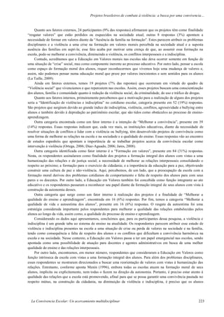 Projetos brasileiros de combate à violência: a busca por uma convivencia…
La Convivencia Escolar: Un acercamiento multidisciplinar 223
Quanto aos fatores externos, 24 participantes (9% das respostas) afirmaram que os projetos têm como finalidade
“resgatar valores” que estão perdidos ou esquecidos na sociedade atual; outras 8 respostas (3%) apontam a
necessidade de formar em valores diante da “Ausência da família na formação”. Estes parecem atribuir os problemas
disciplinares e a violência a uma crise na formação em valores morais percebida na sociedade atual e a suposta
ausência das famílias em supri-la; esse fato acaba por motivar uma crença de que, ao assumir essa formação na
escola, pode-se melhorar a convivência, diminuindo a violência, os conflitos interpessoais e a indisciplina.
Contudo, acreditamos que a Educação em Valores morais nas escolas não deva ocorrer somente em função de
uma situação de “crise” social, mas como componente inerente ao processo educativo. Por outro lado, pensar a escola
como espaço de formação moral dos alunos, requer reconhecermos que vivemos hoje uma mudança de valores e,
assim, não podemos pensar numa educação moral que preze por valores inexistentes e sem sentidos para os alunos
(La Taille, 2009).
Ainda em fatores externos, temos 19 projetos (7% das repostas) que ocorreram em virtude do quadro de
“Violência social” que vivenciamos e que repercutem nas escolas. Assim, esses projetos buscam uma conscientização
dos alunos, família e comunidade quanto à redução da violência social, da criminalidade, do uso e tráfico de drogas.
Quanto aos fatores internos, primeiramente percebemos que a motivação para a realização de alguns dos projetos
seria a “Identificação de violências e indisciplina” no cotidiano escolar, categoria presente em 52 (19%) respostas.
São projetos que surgiram devido ao grande índice de indisciplina, violência, conflitos, agressividade e bullying entre
alunos e também devido à depredação ao patrimônio escolar, que são tidos como obstáculos ao processo de ensino-
aprendizagem.
Outra categoria encontrada como um fator interno é a intenção de “Melhorar a convivência”, presente em 39
(14%) respostas. Essas respostas indicam que, cada vez mais, as instituições educativas, diante da necessidade de
resolver situações de conflitos e lidar com a violência ou bullying, têm desenvolvido projetos de convivência como
uma forma de melhorar as relações na escola e na sociedade e a qualidade do ensino. Essas respostas vão ao encontro
de estudos espanhóis que apontam a importância de se trabalhar projetos acerca da convivência escolar como
intervenção à violência (Ortega, 2006; Diaz-Aguado, 2006; Jares, 2008).
Outra categoria identificada como fator interno é a “Formação em valores”, presente em 84 (31%) respostas.
Nesta, os respondentes assinalaram como finalidade dos projetos a formação integral dos alunos com vistas a uma
humanização das relações e de justiça social; a necessidade de melhorar as relações interpessoais consolidando o
respeito ao próximo; a formação para o exercício da cidadania; e a importância da educação para a paz, objetivando
construir uma cultura de paz e não-violência. Aqui, percebemos, de um lado, que a preocupação da escola com a
formação moral derivou dos problemas cotidianos de comportamento e falta de respeito dos alunos para com seus
pares e os docentes. Por outro lado, a Educação em Valores também foi concebida como função integrante ao ato
educativo e os respondentes passaram a reconhecer seu papel diante da formação integral de seus alunos com vista à
construção da autonomia desses.
Outra categoria que surge como um fator interno à realização dos projetos é a finalidade de “Melhorar a
qualidade do ensino e aprendizagem”, encontrada em 16 (6%) respostas. Por fim, temos a categoria “Melhorar a
qualidade de vida e autoestima dos alunos”, presente em 16 (6%) respostas. O resgate da autoestima foi uma
estratégia considerada importante pelos respondentes para melhorar a qualidade das relações estabelecidas pelos
alunos ao longo da vida, assim como, a qualidade do processo de ensino e aprendizagem.
Considerando os dados aqui apresentamos, concluímos que, para os participantes dessa pesquisa, a violência e
indisciplina é um grande tabu ao sistema de ensino na atualidade. Os respondentes parecem atribuir esse estado de
violência e indisciplina presentes na escola a uma situação de crise ou perda de valores na sociedade e na família,
tendo como consequência a falta de respeito dos alunos e os conflitos que dificultam a convivência harmônica na
escola e na sociedade. Nesse contexto, a Educação em Valores passa a ter um papel emergencial nas escolas, sendo
apontada como uma possibilidade de atuação para docentes e agentes administrativos em busca de uma melhor
qualidade do ensino e das relações interpessoais.
Por outro lado, encontramos, em menor número, respondentes que consideraram a Educação em Valores como
função intrínseca da escola com vistas a uma formação integral dos alunos. Para além dos problemas disciplinares,
esses respondentes se mostraram direcionados a buscar uma reorientação de valores com vistas à humanização das
relações. Entretanto, conforme aponta Menin (1996), embora todas as escolas atuem na formação moral de seus
alunos, implícita ou explicitamente, nem todas o fazem na direção da autonomia. Portanto, é preciso estar atento à
qualidade das relações que a escola está promovendo, afinal para que se possa garantir uma convivência pautada no
respeito mútuo, na construção da cidadania, na diminuição da violência e indisciplina, é preciso que os alunos
 