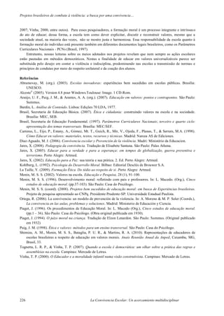Projetos brasileiros de combate à violência: a busca por uma convivencia…
226 La Convivencia Escolar: Un acercamiento multidisciplinar
2007; Vinha, 2000, entre outos). Para esses pesquisadores, a formação moral é um processo integrante e intrínseco
do ato de educar; dessa forma, a escola tem como dever explicitar, discutir e reconstruir valores, mesmo que a
sociedade atual, na maioria das vezes, não se mostre justa e harmoniosa. Essa responsabilidade da escola quanto à
formação moral do indivíduo está presente também em diferentes documentos legais brasileiros, como os Parâmetros
Curriculares Nacionais - PCNs (Brasil, 1997).
Entretanto, nossas leituras sobre os meios adotados nos projetos revelam que nem sempre as ações escolares
estão pautadas em métodos democráticos. Nestas a finalidade de educar em valores universalizáveis parece ser
substituída pelo desejo em conter a violência e indisciplina, predominando nas escolas a transmissão de normas e
princípios de condutas por meio do respeito unilateral e da coação dos alunos.
Referências
Abramovay, M. (org.). (2003). Escolas inovadoras: experiências bem sucedidas em escolas públicas. Brasília:
UNESCO.
Alceste©
(2005). Version 4.8 pour Windows.Toulouse: Image. 1 CD-Rom.
Araújo, U. F., Puig, J. M., & Arantes, A. A. (org.). (2007). Educação em valores: pontos e contrapontos. São Paulo:
Summus.
Bardin, L. Análise de Conteúdo. Lisboa: Edições 70 LDA, 1977.
Brasil, Secretaria de Educação Básica. (2007). Ética e cidadania: construindo valores na escola e na sociedade.
Brasília: MEC, SEB.
Brasil, Secretaria de Educação Fundamental. (1997). Parâmetros Curriculares Nacionais; terceiro e quarto ciclo:
apresentação dos temas transversais. Brasília: MEC/SEF.
Carreras, L., Eijo, P., Estany, A., Gómez, Mt. T., Guich, R., Mir, V., Ojeda, F., Planas, T., & Serrats, M.A. (1998).
Cómo Educar en valores: materiales, textos, recursos y técnicas. Madrid: Narcea AS de Ediciones.
Diaz-Aguado, M. J. (2006). Convivencia escolar y Prevención de la violência. Madri: Ministério da Educacion.
Jares, X. (2008). Pedagogia da convivência. Tradução de Elisabete Santana. São Paulo: Palas Athena.
Jares, X. (2005). Educar para a verdade e para a esperança: em tempos de globalização, guerra preventiva e
terrorismo. Porto Alegre: Artmed.
Jares, X. (2002). Educação para a Paz: sua teoria e sua prática. 2. Ed. Porto Alegre: Artmed.
Kohlberg, L. (1992). Psicologia do Desarrollo Moral. Bilbao: Editorial Desclés de Brouwer S.A.
La Taille, Y. (2009). Formação Ética. Do tédio ao respeito de si. Porto Alegre: Artmed.
Menin, M. S. S. (2002). Valores na escola. Educação e Pesquisa, 28 (1), 91-100.
Menin, M. S. S. (1996). Desenvolvimento moral: refletindo com pais e professores. In: L. Macedo. (Org.), Cinco
estudos de educação moral. (pp.37-103). São Paulo: Casa do Psicólogo.
Menin, M. S. S. (coord). (2008). Projetos bem sucedidos de educação moral: em busca de Experiências brasileiras.
Projeto de pesquisa apresentado ao CNPq. Presidente Prudente-SP: Universidade Estadual Paulista.
Ortega, R. (2006). La convivencia: un modelo de prevención de la violencia. In: A. Moreno & M. P. Soler (Coords.),
La convivencia en las aulas, problemas y soluciones. Madrid: Ministerio de Educación y Ciencia.
Piaget, J. (1996). Os procedimentos de Educação Moral. In: L. Macedo (Org.), Cinco estudos de educação moral.
(pp.1 – 36). São Paulo: Casa do Psicólogo. (Obra original publicada em 1930).
Piaget, J. (1994). O juízo moral na criança. Tradução de Elzon Lenardon. São Paulo: Summus. (Original publicado
em 1932)
Puig, J. M. (1998). Ética e valores: métodos para um ensino transversal. São Paulo: Casa do Psicólogo.
Shimizu, A. M., Menin, M. S. S., Bataglia, P. U. R., & Martins, R. A. (2010). Representações de educadores de
escolas brasileiras a respeito de educação em valores morais. Anais Reunião Anual da Anped, Caxambu, MG,
Brasil, 33.
Tognetta, L. R. P., & Vinha, T. P. (2007). Quando a escola é democrática: um olhar sobre a prática das regras e
assembleias na escola. Campinas: Mercado de Letras.
Vinha, T. P. (2000). O Educador e a moralidade infantil numa visão construtivista. Campinas: Mercado de Letras.
 