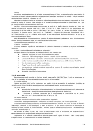 El Plan de Convivencia en Educación Secundaria: de la prevención…
La Convivencia Escolar: Un acercamiento multidisciplinar 229
Sujetos
Los sujetos considerados objeto de inclusión era potencialmente TODOS los alumn@s de los cuatro niveles de
Educación Secundaria Obligatoria aunque las intervenciones posteriores susceptibles de llevarse a cabo se diseñarían
en función de sus diferencias INDIVIDUALES.
La Hipótesis de partida era que se encontrarían diferentes problemáticas que afectaban a la convivencia de forma
distinta en función de variables como etiología de las mismas, porcentaje de alumnado al que afectaban, etc. y que
por tanto precisarían diferentes medidas educativas.
De cara a elaborar un Plan realista y contextualizado, se partió de un ANÁLISIS de la situación del Centro, con
especial relevancia en aquellas VARIABLES DEL CONTEXTO Y DEL INDIVIDUO que posibilitaban una
intervención GENERAL dado su carácter COMÚN a LA MAYORÍA DE LOS ALUMNOS (Prevención Primaria y
Secundaria). Se entendía que las VARIABLES de CONTEXTO e INDIVIDUALES que son fruto de HISTORIAS
DE APRENDIZAJE PARTICULARES serían objeto de una intervención particular (terciaria) a su vez y no
colectiva/preventiva del centro.
Para profundizar en el conocimiento del contexto de nuestro alumnado: procedencia, nivel socioeconómico-
cultural, pautas y hábitos en el hogar, etc. se utilizaron indicadores como:
-Relectura del Proyecto Educativo de Centro.
-Encuesta a los alum@s.
-Registro “episódico” tipo E-R-C observacional de conductas disruptivas en las aulas, a cargo del profesorado
implicado.
-Lectura y repaso de los partes de Incidencias individuales.
Los datos obtenidos revelaron que las conductas objetivo más comunes eran:
 “Protestar” o quejarse de forma inadecuada(agresivo/pasivo).
 Inadecuadas habilidades para pedir permisos o favores (exceso o defecto).
 Utilización de “tacos” o respuestas verbales alejadas de normas de educación convencional.
 Insultar o criticar pautas de conducta de otros compañeros (reírse del débil, criticar al “listillo”).
 Uso de expresiones no-verbales inadecuadas.
 “Pegar” como forma de resolver un conflicto.
 Interrumpir (con cualquier conducta inadecuada al contexto de enseñanza-aprendizaje) el normal
desarrollo de las clases.
 No traer el material o las tareas de casa.
Plan de intervención
En consonancia con lo recogido en el primer párrafo respecto a los OBJETIVOS del PLAN, las actuaciones, en
vista de los resultados, se organizaron a través de tres niveles de intervención:
Prevención primaria
Tendría por objeto EVITAR las condiciones que pueden llevar a la aparición de problemas. Decididas las
variables que de forma GRUPAL caían bajo nuestras posibilidades de acción, se determinó realizar:
-de forma directa:
 la instrucción de habilidades sociales y habilidades de resolución de problemas, con la posibilidad de
generalizarlas a otros profesores no implicados, padres, personal no docente, etc.
 La selección y formación, organizada por la Coordinadora de Convivencia, de ALUMNOS
AYUDANTES e iniciación en procesos de MEDIACIÓN.
-de manera indirecta:
* conseguir minimizar la influencia de los valores sociales imperantes,
* fomentar la metacognición respecto a los modelos de relación (con iguales, con figuras de autoridad…),
* fomentar su autoestima y autorefuerzo haciéndoles comprender que mediante esta forma de actuar las personas
NO siempre consiguen lo que desean pero SI obran de acuerdo a lo que piensan, con lo que su autoimagen se
mantiene de forma adecuada, se evitan conflictos y ansiedad, y NO se añaden nuevas dificultades a las determinadas
situaciones plantean de por sí.
Las Sesiones de HABILIDADES SOCIALES se vehiculizaron a través de las Tutorías, con intervención de la
Orientadora a elección del profesorado, trabajándose en este orden:
-Importancia de la habilidad (consecuencias positivas para el actor y para los demás a corto y largo plazo).
Comparación con las consecuencias de un modelo No asertivo.
 