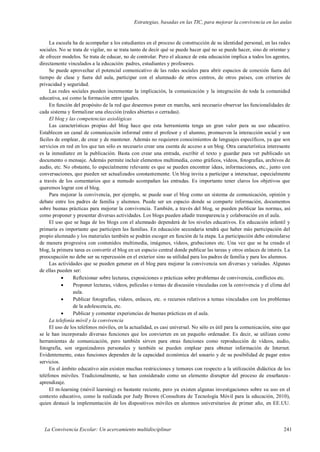 Estrategias, basadas en las TIC, para mejorar la convivencia en las aulas
La Convivencia Escolar: Un acercamiento multidisciplinar 241
La escuela ha de acompañar a los estudiantes en el proceso de construcción de su identidad personal, en las redes
sociales. No se trata de vigilar, no se trata tanto de decir qué se puede hacer qué no se puede hacer, sino de orientar y
de ofrecer modelos. Se trata de educar, no de controlar. Pero el alcance de esta educación implica a todos los agentes,
directamente vinculados a la educación: padres, estudiantes y profesores.
Se puede aprovechar el potencial comunicativo de las redes sociales para abrir espacios de conexión fuera del
tiempo de clase y fuera del aula, participar con el alumnado de otros centros, de otros países, con criterios de
privacidad y seguridad.
Las redes sociales pueden incrementar la implicación, la comunicación y la integración de toda la comunidad
educativa, así como la formación entre iguales.
En función del propósito de la red que deseemos poner en marcha, será necesario observar las funcionalidades de
cada sistema y formalizar una elección (redes abiertas o cerradas).
El blog y las competencias axiológicas
Las características propias del blog hace que esta herramienta tenga un gran valor para su uso educativo.
Establecen un canal de comunicación informal entre el profesor y el alumno, promueven la interacción social y son
fáciles de emplear, de crear y de mantener. Además no requieren conocimientos de lenguajes específicos, ya que son
servicios en red en los que tan sólo es necesario crear una cuenta de acceso a un blog. Otra característica interesante
es la inmediatez en la publicación. Basta con crear una entrada, escribir el texto y guardar para ver publicado un
documento o mensaje. Además permite incluir elementos multimedia, como gráficos, vídeos, fotografías, archivos de
audio, etc. No obstante, lo especialmente relevante es que se pueden encontrar ideas, informaciones, etc., junto con
conversaciones, que pueden ser actualizados constantemente. Un blog invita a participar a interactuar, especialmente
a través de los comentarios que a menudo acompañan las entradas. Es importante tener claros los objetivos que
queremos lograr con el blog.
Para mejorar la convivencia, por ejemplo, se puede usar el blog como un sistema de comunicación, opinión y
debate entre los padres de familia y alumnos. Puede ser un espacio donde se comparte información, documentos
sobre buenas prácticas para mejorar la convivencia. También, a través del blog, se pueden publicar las normas, así
como proponer y presentar diversas actividades. Los blogs pueden añadir transparencia y colaboración en el aula.
El uso que se haga de los blogs con el alumnado dependerá de los niveles educativos. En educación infantil y
primaria es importante que participen las familias. En educación secundaria tendrá que haber más participación del
propio alumnado y los materiales también se podrán escoger en función de la etapa. La participación debe estimularse
de manera progresiva con contenidos multimedia, imágenes, vídeos, grabaciones etc. Una vez que se ha creado el
blog, la primera tarea es convertir el blog en un espacio central donde publicar las tareas y otros enlaces de interés. La
preocupación no debe ser su repercusión en el exterior sino su utilidad para los padres de familia y para los alumnos.
Las actividades que se pueden generar en el blog para mejorar la convivencia son diversas y variadas. Algunas
de ellas pueden ser:
 Reflexionar sobre lecturas, exposiciones o prácticas sobre problemas de convivencia, conflictos etc.
 Proponer lecturas, vídeos, películas o temas de discusión vinculadas con la convivencia y el clima del
aula.
 Publicar fotografías, vídeos, enlaces, etc. o recursos relativos a temas vinculados con los problemas
de la adolescencia, etc.
 Publicar y comentar experiencias de buenas prácticas en el aula.
La telefonía móvil y la convivencia
El uso de los teléfonos móviles, en la actualidad, es casi universal. No sólo es útil para la comunicación, sino que
se le han incorporado diversas funciones que los convierten en un pequeño ordenador. Es decir, se utilizan como
herramientas de comunicación, pero también sirven para otras funciones como reproducción de vídeos, audio,
fotografía, son organizadores personales y también se pueden emplear para obtener información de Internet.
Evidentemente, estas funciones dependen de la capacidad económica del usuario y de su posibilidad de pagar estos
servicios.
En el ámbito educativo aún existen muchas restricciones y temores con respecto a la utilización didáctica de los
teléfonos móviles. Tradicionalmente, se han considerado como un elemento disruptor del proceso de enseñanza-
aprendizaje.
El m-learning (móvil learning) es bastante reciente, pero ya existen algunas investigaciones sobre su uso en el
contexto educativo, como la realizada por Judy Brown (Consultora de Tecnología Móvil para la educación, 2010),
quien destacó la implementación de los dispositivos móviles en alumnos universitarios de primer año, en EE.UU.
 