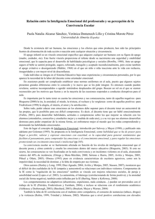 Relación entre la Inteligencia Emocional del profesorado y su percepción de la
Convivencia Escolar
Paola Natalia Alcaraz Sánchez, Verónica Domenech Lillo y Cristina Morote Pérez
Universidad de Almería (España)
Desde la existencia del ser humano, las emociones y los efectos que estas producen, han sido las principales
fuentes de alimentación de toda acción o reacción ante cualquier situación y circunstancia.
El apego infantil es un vínculo emocional específico que adquiere cualquier ser humano con su figura de apego
(madre, cuidador, etc). Este fuerte vínculo proporciona al infante desde su nacimiento una seguridad y estabilidad
emocional, que le capacita para el desarrollo de habilidades psicológicas y sociales (Bowlby, 1988). Ante un apego
seguro el bebé se sentirá protegido, seguro, reforzado, tranquilo y aceptado incondicionalmente, pero existe también
el apego evitativo o desorganizado (Mahler, 1968) en el que un niño o niña reacciona ante la vida con rechazos,
inseguridades y con mayor nivel de desconfianza.
Cada individuo se integra en el Sistema Educativo bajo unas experiencias y circunstancias personales, por lo que
aparece la necesidad de la labor del docente como orientador emocional.
En ocasiones puede ser complicado establecer unas normas uniformes en el aula, puesto que algunos sujetos
presentan grandes diferencias entre lo conocido y lo nuevo que se les pide integrar. Es entonces cuando pueden
revelarse, sentirse incomprendidos o agredir sintiéndose desplazados del grupo. Buscan un rol en el que se sienten
reconocidos por los motivos que fueren y en la mayoría de las ocasiones responden a conductas disruptivas para el
aula.
Es importante por lo tanto tener en cuenta las emociones y sus consecuencias, tanto de aquellas negativas -para
Bisquerra (2000) la ira, la ansiedad, el miedo, la tristeza, el rechazo y la vergüenza- como de aquellas positivas -para
Fredrickson (1998) la alegría, el interés, el amor y la satisfacción-.
Sobre todo, poder educar esas emociones en los alumnos debe suponer para el docente tener un autocontrol de
las propias, que le posibilite para ese difícil compromiso. Es decir, el docente tiene que ser hábil emocionalmente
(Vallés, 2001), para desarrollar habilidades, actitudes o competencias sobre los que mejorar su relación con los
alumnos (entenderlos, conocerlos y enseñarles mejor y a medida de cada uno), y a su vez que sus alumnos desarrollen
destrezas para poder empatizar de la misma forma, así enfrentarse mejor al mundo que les rodea comprendiendo y
dominando las habilidades emocionales.
Esto da lugar el concepto de Inteligencia Emocional, introducido por Salovey y Mayer (1990), y publicado más
adelante por Goleman (1995). Su propuesta es la Inteligencia Emocional, como habilidad que se ha de poseer para
llegar a percibir, valorar y expresar emociones con exactitud, es la capacidad para generar sentimientos que
faciliten el pensamiento, para comprender las emociones y el conocimiento emocional, y para regular las emociones
promoviendo un crecimiento emocional e intelectual (pp.185).
La convivencia escolar se ve fuertemente afectada en función de los niveles de inteligencia emocional que el
docente posea y cómo controle y enseñe las emociones dentro del marco educativo (Bisquerra, 2003). Si esto no
ocurre, las consecuencias se ven focalizadas en la mala convivencia y en incidentes violentos en el aula, alcanzando
valores del 40% de incidencia; (Ortega y Mora-Merchán, 2000; Serrano e Iborra, 2005; Avilés y Monjas, 2005;
Piñuel y Oñate, 2005). Olweus (1993) puso en evidencia características de escolares agresivos, como son la
impulsividad, la necesidad de dominar, y la falta de empatía por sus víctimas.
Otros autores (Henley y Long, 1999; Díaz-Aguado, 2004; Avilés y Monjas, 2005; Stassen, 2007), mostraron que
el déficit de dos cualidades de la IE (empatía y autocontrol) se relacionan con individuos violentos. Componentes de
la IE como la “regulación de las emociones” también se vincula con mejores relaciones sociales, de pareja y
sensibilidad social (Lopes et al, 2003). La autoestima, el liderazgo (correlacionando de forma positiva); y la ansiedad
social (de forma negativa), también están influidas por la IE (Barling, Slater y Kelloway, 2000).
Los comportamientos no adaptativos (absentismo, expulsiones, mala conducta…) pueden ser prevenidos con el
trabajo de la IE (Petrides, Frederickson y Furnham, 2004); e incluso se relaciona con el rendimiento académico
(Ashknasy y Dasborough, 2003); (Barchard, 2003); (Brackett, Mayer y Warner, 2004)
También la falta de IE correlaciona con el maltrato entre compañeros, el consumo de sustancias (tabaco, drogas)
y la violencia (Rubin, 1999; Trinidad y Johnson, 2002). Mientras que a nivel positivo correlaciona con elevados
 