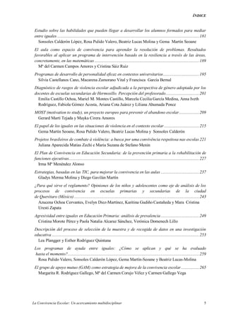 ÍNDICE
La Convivencia Escolar: Un acercamiento multidisciplinar 5
Estudio sobre las habilidades que pueden llegar a desarrollar los alumnos formados para mediar
entre iguales ..............................................................................................................................181
Sonsoles Calderón López, Rosa Pulido Valero, Beatriz Lucas Molina y Gema Martín Seoane
El aula como espacio de convivencia para aprender la resolución de problemas. Resultados
favorables al aplicar un programa de intervención basado en la resiliencia a través de las áreas,
concretamente, en las matemáticas .............................................................................................189
Mª del Carmen Campos Amores y Cristina Sáiz Ruiz
Programas de desarrollo de personalidad eficaz en contextos universitarios................................195
Silvia Castellanos Cano, Macarena Zamorano Vital y Francisca García Bernal
Diagnóstico de rasgos de violencia escolar adjudicada a la perspectiva de género adoptada por los
docentes de escuelas secundarias de Hermosillo. Percepción del profesorado..............................201
Emilia Castillo Ochoa, Mariel M. Montes Castillo, Marcela Cecilia García Medina, Anna Iveth
Rodríguez, Fabiola Gómez Acosta, Ariana Cota Juárez y Liliana Ahumada Ponce
MOST (motivation to study), un proyecto europeo para prevenir el abandono escolar..................209
Gerard Martí Tejada y Mayka Cirera Amores
El papel de los iguales en las situaciones de violencia en el contexto escolar ...............................215
Gema Martín Seoane, Rosa Pulido Valero, Beatriz Lucas Molina y Sonsoles Calderón
Projetos brasileiros de combate à violência: a busca por uma convivência respeitosa nas escolas 221
Juliana Aparecida Matias Zechi e Maria Suzana de Stefano Menin
El Plan de Convivencia en Educación Secundaria: de la prevención primaria a la rehabilitación de
funciones ejecutivas....................................................................................................................227
Irma Mª Menéndez Alonso
Estrategias, basadas en las TIC, para mejorar la convivencia en las aulas ..................................237
Gladys Merma Molina y Diego Gavilán Martín
¿Para qué sirve el reglamento? Opiniones de los niños y adolescentes como eje de análisis de los
procesos de convivencia en escuelas primarias y secundarias de la ciudad
de Querétaro (México) ...............................................................................................................243
Azucena Ochoa Cervantes, Evelyn Diez-Martínez, Karitina Gudiño Castañeda y Mara Cristina
Uresti Zapata
Agresividad entre iguales en Educación Primaria: análisis de prevalencia ..................................249
Cristina Morote Pérez y Paola Natalia Alcaraz Sánchez, Verónica Domenech Lillo
Descripción del proceso de selección de la muestra y de recogida de datos en una investigación
educativa ...................................................................................................................................253
Lea Plangger y Esther Rodríguez Quintana
Los programas de ayuda entre iguales: ¿Cómo se aplican y qué se ha evaluado
hasta el momento?.....................................................................................................................259
Rosa Pulido Valero, Sonsoles Calderón López, Gema Martín-Seoane y Beatriz Lucas-Molina
El grupo de apoyo mutuo (GAM) como estrategia de mejora de la convivencia escolar ................265
Margarita R. Rodríguez Gallego, Mª del Carmen Corujo Vélez y Carmen Gallego Vega
 