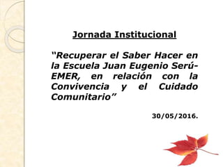 Jornada Institucional
“Recuperar el Saber Hacer en
la Escuela Juan Eugenio Serú-
EMER, en relación con la
Convivencia y el Cuidado
Comunitario”
30/05/2016.
 
