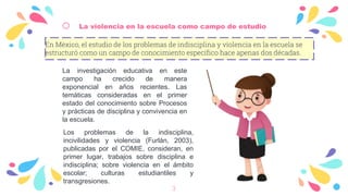 o La violencia en la escuela como campo de estudio
En México, el estudio de los problemas de indisciplina y violencia en la escuela se
estructuró como un campo de conocimiento específico hace apenas dos décadas.
3
La investigación educativa en este
campo ha crecido de manera
exponencial en años recientes. Las
temáticas consideradas en el primer
estado del conocimiento sobre Procesos
y prácticas de disciplina y convivencia en
la escuela.
Los problemas de la indisciplina,
incivilidades y violencia (Furlán, 2003),
publicadas por el COMIE, consideran, en
primer lugar, trabajos sobre disciplina e
indisciplina; sobre violencia en el ámbito
escolar; culturas estudiantiles y
transgresiones.
 