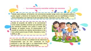 o La convivencia escolar entra en escena
Desde este enfoque, el fomento a la convivencia escolar surge como una apuesta política
para regular y disminuir el impacto de los conflictos escolares que se manifiestan a través
de la indisciplina y la violencia en las escuelas (Furlán, Saucedo y Lara, 2004, p. 28).
Existe el acuerdo de definir a la convivencia
como todas aquellas acciones que permiten que
los individuos puedan vivir juntos a través del
diálogo, el respeto mutuo, la reciprocidad y la
puesta en práctica de valores democráticos y de
una cultura para la paz (Furlán, Saucedo y Lara,
2004, p. 28)
La convivencia remite a la calidad de las relaciones
interpersonales que se han construido en la
institución y que dan lugar a un determinado clima
escolar que, a su vez, influye sobre éstas.
 