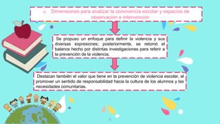 6
o Dimensiones para analizar la convivencia escolar y espacios de
observación e intervención
Se propuso un enfoque para definir la violencia y sus
diversas expresiones; posteriormente, se retomó el
balance hecho por distintas investigaciones para referir a
la prevención de la violencia.
Destacan también el valor que tiene en la prevención de violencia escolar, el
promover un sentido de responsabilidad hacia la cultura de los alumnos y las
necesidades comunitarias.
 