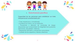 9
- Convivencia pacífica
Capacidad de las personas para establecer un trato
interpersonal caracterizado por:
• Trato respetuoso y considerado.
• Confianza en otros y en la institución.
• Prevención y atención de conductas de riesgo:
situaciones que comprometen la integridad de la persona:
adicciones, sexualidad, violencia.
• Reparación del daño y reinserción comunitaria.
• Cuidado de los espacios y bienes colectivos
 