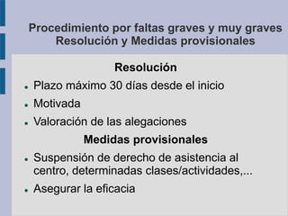 Procedimiento por faltas graves y muy graves
Resolución y Medidas provisionales
Resolución
 Plazo máximo 30 días desde el inicio
 Motivada
 Valoración de las alegaciones
Medidas provisionales
 Suspensión de derecho de asistencia al
centro, determinadas clases/actividades,...
 Asegurar la eficacia
 