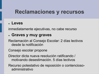 Reclamaciones y recursos
 Leves
inmediatamente ejecutivas, no cabe recurso
 Graves y muy graves
Reclamación al Consejo Escolar: 2 días lectivos
desde la notificación
Consejo escolar propone
Director dicta nueva resolución ratificando /
motivando desestimación. 5 días lectivos
Recurso potestativo de reposición o contencioso-
administrativo
 