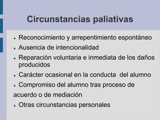 Circunstancias paliativas
 Reconocimiento y arrepentimiento espontáneo
 Ausencia de intencionalidad
 Reparación voluntaria e inmediata de los daños
producidos
 Carácter ocasional en la conducta del alumno
 Compromiso del alumno tras proceso de
acuerdo o de mediación
 Otras circunstancias personales
 