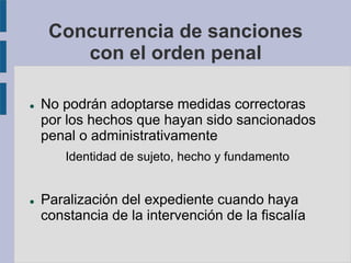 Concurrencia de sanciones
con el orden penal
 No podrán adoptarse medidas correctoras
por los hechos que hayan sido sancionados
penal o administrativamente
Identidad de sujeto, hecho y fundamento
 Paralización del expediente cuando haya
constancia de la intervención de la fiscalía
 