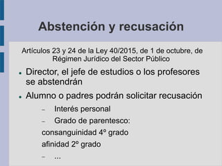 Abstención y recusación
Artículos 23 y 24 de la Ley 40/2015, de 1 de octubre, de
Régimen Jurídico del Sector Público
 Director, el jefe de estudios o los profesores
se abstendrán
 Alumno o padres podrán solicitar recusación
 Interés personal
 Grado de parentesco:
consanguinidad 4º grado
afinidad 2º grado
 ...
 