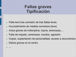 Faltas graves
Tipificación
 Falta leve tras comisión de tres faltas leves.
 Incumplimiento de medida correctora (leve)
 Actos graves de indisciplina, injuria, amenazas,...
 Falta de respeto, amenazas, insultos, agresión
 Copiar, suplantación de personalidad, acceso a documentos
 Daños graves en el centro
 ...
 