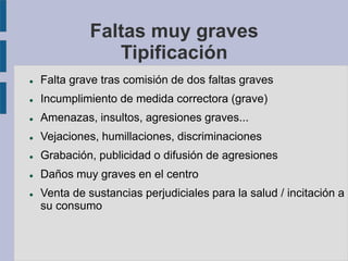 Faltas muy graves
Tipificación
 Falta grave tras comisión de dos faltas graves
 Incumplimiento de medida correctora (grave)
 Amenazas, insultos, agresiones graves...
 Vejaciones, humillaciones, discriminaciones
 Grabación, publicidad o difusión de agresiones
 Daños muy graves en el centro
 Venta de sustancias perjudiciales para la salud / incitación a
su consumo
 