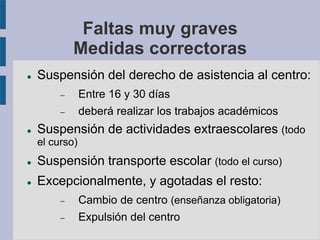 Faltas muy graves
Medidas correctoras
 Suspensión del derecho de asistencia al centro:
 Entre 16 y 30 días
 deberá realizar los trabajos académicos
 Suspensión de actividades extraescolares (todo
el curso)
 Suspensión transporte escolar (todo el curso)
 Excepcionalmente, y agotadas el resto:
 Cambio de centro (enseñanza obligatoria)
 Expulsión del centro
 