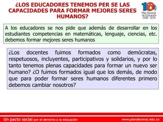 www.plandecenal.edu.co
Un pacto social por el derecho a la educación
www.plandecenal.edu.co
Un pacto social por el derecho a la educación
¿Los docentes fuimos formados como demócratas,
respetuosos, incluyentes, participativos y solidarios, y por lo
tanto tenemos plenas capacidades para formar un nuevo ser
humano? ¿O fuimos formados igual que los demás, de modo
que para poder formar seres humanos diferentes primero
debemos cambiar nosotros?
¿LOS EDUCADORES TENEMOS PER SE LAS
CAPACIDADES PARA FORMAR MEJORES SERES
HUMANOS?
A los educadores se nos pide que además de desarrollar en los
estudiantes competencias en matemáticas, lenguaje, ciencias, etc.
debemos formar mejores seres humanos
 