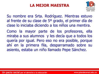 www.plandecenal.edu.co
Un pacto social por el derecho a la educación
www.plandecenal.edu.co
Un pacto social por el derecho a la educación
LA MEJOR MAESTRA
Su nombre era Srta. Rodríguez. Mientras estuvo
al frente de su clase de 5º grado, el primer día de
clase lo iniciaba diciendo a los niños una mentira.
Como la mayor parte de los profesores, ella
miraba a sus alumnos y les decía que a todos los
quería por igual. Pero eso no era posible, porque
ahí en la primera fila, desparramado sobre su
asiento, estaba un niño llamado Pepe Sánchez.
 