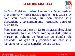 www.plandecenal.edu.co
Un pacto social por el derecho a la educación
www.plandecenal.edu.co
Un pacto social por el derecho a la educación
La Srta. Rodríguez había observado a Pepe desde el
año anterior y había notado que él no jugaba muy
bien con otros niños, su ropa estaba muy
descuidada y constantemente necesitaba darse un
buen baño.
Pepe comenzaba a ser un tanto desagradable. Llegó
el momento en que la Srta. Rodríguez disfrutaba al
marcar los trabajos de Pepe con un plumón rojo
haciendo una gran X y poniendo un cero muy
llamativo en la parte superior de sus tareas.
LA MEJOR MAESTRA
 