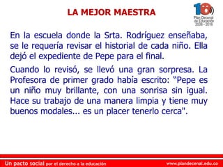 www.plandecenal.edu.co
Un pacto social por el derecho a la educación
www.plandecenal.edu.co
Un pacto social por el derecho a la educación
En la escuela donde la Srta. Rodríguez enseñaba,
se le requería revisar el historial de cada niño. Ella
dejó el expediente de Pepe para el final.
Cuando lo revisó, se llevó una gran sorpresa. La
Profesora de primer grado había escrito: “Pepe es
un niño muy brillante, con una sonrisa sin igual.
Hace su trabajo de una manera limpia y tiene muy
buenos modales... es un placer tenerlo cerca".
LA MEJOR MAESTRA
 