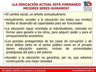 www.plandecenal.edu.co
Un pacto social por el derecho a la educación
www.plandecenal.edu.co
Un pacto social por el derecho a la educación
¿LA EDUCACIÓN ACTUAL ESTÁ FORMANDO
MEJORES SERES HUMANOS?
•El cambio social, un anhelo consuetudinario
•Actualmente, acceder a la educación (en todos sus niveles)
facilita el desarrollo de capacidades para ser funcionales
•La educación sigue orientada al individualismo, centrada en
formar para ganarle a los otros, para adquirir poder y para el
enriquecimiento económico
•Los grandes protagonistas de los casos de corrupción y de
otros delitos tanto en el sector público como en el privado
tienen educación superior, incluso de universidades
prestigiosas del país y del exterior
•Acceder a la educación no garantiza, per se, que estamos
construyendo una mejor sociedad
 