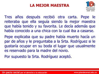 www.plandecenal.edu.co
Un pacto social por el derecho a la educación
www.plandecenal.edu.co
Un pacto social por el derecho a la educación
Tres años después recibió otra carta. Pepe le
reiteraba que ella seguía siendo la mejor maestra
que había tenido y su favorita. Le decía además que
había conocido a una chica con la cual iba a casarse.
Pepe explicaba que su padre había muerto hacía un
par de años y le preguntaba a la Srta. Rodríguez si le
gustaría ocupar en su boda el lugar que usualmente
es reservado para la madre del novio.
Por supuesto la Srta. Rodríguez aceptó.
LA MEJOR MAESTRA
 