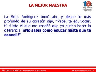 www.plandecenal.edu.co
Un pacto social por el derecho a la educación
www.plandecenal.edu.co
Un pacto social por el derecho a la educación
La Srta. Rodríguez tomó aire y desde lo más
profundo de su corazón dijo, “Pepe, te equivocas,
tú fuiste el que me enseñó que yo puedo hacer la
diferencia. ¡¡No sabía cómo educar hasta que te
conocí!!"
LA MEJOR MAESTRA
 