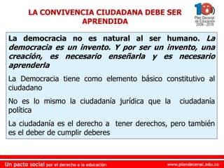 www.plandecenal.edu.co
Un pacto social por el derecho a la educación
www.plandecenal.edu.co
Un pacto social por el derecho a la educación
LA CONVIVENCIA CIUDADANA DEBE SER
APRENDIDA
La democracia no es natural al ser humano. La
democracia es un invento. Y por ser un invento, una
creación, es necesario enseñarla y es necesario
aprenderla
La Democracia tiene como elemento básico constitutivo al
ciudadano
No es lo mismo la ciudadanía jurídica que la ciudadanía
política
La ciudadanía es el derecho a tener derechos, pero también
es el deber de cumplir deberes
 