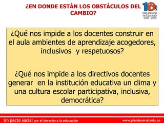 www.plandecenal.edu.co
Un pacto social por el derecho a la educación
www.plandecenal.edu.co
Un pacto social por el derecho a la educación
¿Qué nos impide a los docentes construir en
el aula ambientes de aprendizaje acogedores,
inclusivos y respetuosos?
¿Qué nos impide a los directivos docentes
generar en la institución educativa un clima y
una cultura escolar participativa, inclusiva,
democrática?
¿EN DONDE ESTÁN LOS OBSTÁCULOS DEL
CAMBIO?
 