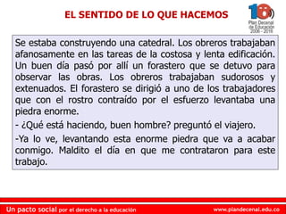 www.plandecenal.edu.co
Un pacto social por el derecho a la educación
www.plandecenal.edu.co
Un pacto social por el derecho a la educación
EL SENTIDO DE LO QUE HACEMOS
Se estaba construyendo una catedral. Los obreros trabajaban
afanosamente en las tareas de la costosa y lenta edificación.
Un buen día pasó por allí un forastero que se detuvo para
observar las obras. Los obreros trabajaban sudorosos y
extenuados. El forastero se dirigió a uno de los trabajadores
que con el rostro contraído por el esfuerzo levantaba una
piedra enorme.
- ¿Qué está haciendo, buen hombre? preguntó el viajero.
-Ya lo ve, levantando esta enorme piedra que va a acabar
conmigo. Maldito el día en que me contrataron para este
trabajo.
 