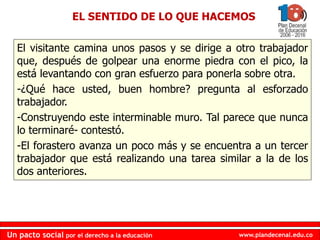www.plandecenal.edu.co
Un pacto social por el derecho a la educación
www.plandecenal.edu.co
Un pacto social por el derecho a la educación
EL SENTIDO DE LO QUE HACEMOS
El visitante camina unos pasos y se dirige a otro trabajador
que, después de golpear una enorme piedra con el pico, la
está levantando con gran esfuerzo para ponerla sobre otra.
-¿Qué hace usted, buen hombre? pregunta al esforzado
trabajador.
-Construyendo este interminable muro. Tal parece que nunca
lo terminaré- contestó.
-El forastero avanza un poco más y se encuentra a un tercer
trabajador que está realizando una tarea similar a la de los
dos anteriores.
 