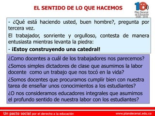 www.plandecenal.edu.co
Un pacto social por el derecho a la educación
www.plandecenal.edu.co
Un pacto social por el derecho a la educación
EL SENTIDO DE LO QUE HACEMOS
- ¿Qué está haciendo usted, buen hombre?, pregunta por
tercera vez.
El trabajador, sonriente y orgulloso, contesta de manera
entusiasta mientras levanta la piedra:
- ¡Estoy construyendo una catedral!
¿Como docentes a cuál de los trabajadores nos parecemos?
¿Somos simples dictadores de clase que asumimos la labor
docente como un trabajo que nos tocó en la vida?
¿Somos docentes que procuramos cumplir bien con nuestra
tarea de enseñar unos conocimientos a los estudiantes?
¿O nos consideramos educadores integrales que asumimos
el profundo sentido de nuestra labor con los estudiantes?
 