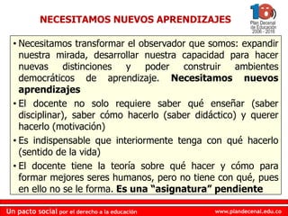 www.plandecenal.edu.co
Un pacto social por el derecho a la educación
www.plandecenal.edu.co
Un pacto social por el derecho a la educación
• Necesitamos transformar el observador que somos: expandir
nuestra mirada, desarrollar nuestra capacidad para hacer
nuevas distinciones y poder construir ambientes
democráticos de aprendizaje. Necesitamos nuevos
aprendizajes
• El docente no solo requiere saber qué enseñar (saber
disciplinar), saber cómo hacerlo (saber didáctico) y querer
hacerlo (motivación)
• Es indispensable que interiormente tenga con qué hacerlo
(sentido de la vida)
• El docente tiene la teoría sobre qué hacer y cómo para
formar mejores seres humanos, pero no tiene con qué, pues
en ello no se le forma. Es una “asignatura” pendiente
NECESITAMOS NUEVOS APRENDIZAJES
 