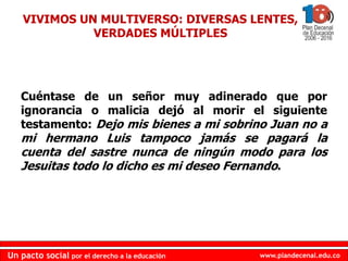 www.plandecenal.edu.co
Un pacto social por el derecho a la educación
www.plandecenal.edu.co
Un pacto social por el derecho a la educación
VIVIMOS UN MULTIVERSO: DIVERSAS LENTES,
VERDADES MÚLTIPLES
Cuéntase de un señor muy adinerado que por
ignorancia o malicia dejó al morir el siguiente
testamento: Dejo mis bienes a mi sobrino Juan no a
mi hermano Luis tampoco jamás se pagará la
cuenta del sastre nunca de ningún modo para los
Jesuitas todo lo dicho es mi deseo Fernando.
 