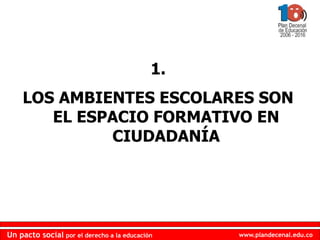 www.plandecenal.edu.co
Un pacto social por el derecho a la educación
www.plandecenal.edu.co
Un pacto social por el derecho a la educación
1.
LOS AMBIENTES ESCOLARES SON
EL ESPACIO FORMATIVO EN
CIUDADANÍA
 