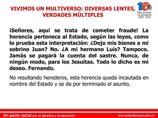 www.plandecenal.edu.co
Un pacto social por el derecho a la educación
www.plandecenal.edu.co
Un pacto social por el derecho a la educación
¡Señores, aquí se trata de cometer fraude! La
herencia pertenece al Estado, según las leyes, como
lo prueba esta interpretación: ¿Dejo mis bienes a mi
sobrino Juan? No. ¿A mi hermano Luis? Tampoco.
Jamás se pagará la cuenta del sastre. Nunca, de
ningún modo, para los Jesuitas. Todo lo dicho es mi
deseo. Fernando.
No resultando herederos, esta herencia queda incautada en
nombre del Estado y se da por terminado el asunto.
VIVIMOS UN MULTIVERSO: DIVERSAS LENTES,
VERDADES MÚLTIPLES
 