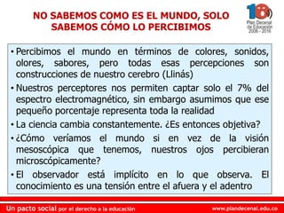 www.plandecenal.edu.co
Un pacto social por el derecho a la educación
www.plandecenal.edu.co
Un pacto social por el derecho a la educación
• Percibimos el mundo en términos de colores, sonidos,
olores, sabores, pero todas esas percepciones son
construcciones de nuestro cerebro (Llinás)
• Nuestros perceptores nos permiten captar solo el 7% del
espectro electromagnético, sin embargo asumimos que ese
pequeño porcentaje representa toda la realidad
• La ciencia cambia constantemente. ¿Es entonces objetiva?
• ¿Cómo veríamos el mundo si en vez de la visión
mesoscópica que tenemos, nuestros ojos percibieran
microscópicamente?
• El observador está implícito en lo que observa. El
conocimiento es una tensión entre el afuera y el adentro
NO SABEMOS COMO ES EL MUNDO, SOLO
SABEMOS CÓMO LO PERCIBIMOS
 