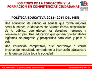 www.plandecenal.edu.co
Un pacto social por el derecho a la educación
www.plandecenal.edu.co
Un pacto social por el derecho a la educación
Una educación de calidad es aquella que forma mejores
seres humanos, ciudadanos con valores éticos, respetuosos
de lo público, que ejercen los derechos humanos y
conviven en paz. Una educación que genera oportunidades
legítimas de progreso y prosperidad para ellos y para el
país
Una educación competitiva, que contribuye a cerrar
brechas de inequidad, centrada en la institución educativa y
en la que participa toda la sociedad
LOS FINES DE LA EDUCACIÓN Y LA
FORMACIÓN EN COMPETENCIAS CIUDADANAS
POLÍTICA EDUCATIVA 2011- 2014 DEL MEN
 