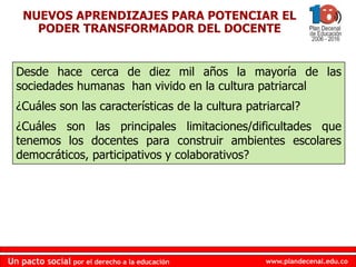 www.plandecenal.edu.co
Un pacto social por el derecho a la educación
www.plandecenal.edu.co
Un pacto social por el derecho a la educación
NUEVOS APRENDIZAJES PARA POTENCIAR EL
PODER TRANSFORMADOR DEL DOCENTE
Desde hace cerca de diez mil años la mayoría de las
sociedades humanas han vivido en la cultura patriarcal
¿Cuáles son las características de la cultura patriarcal?
¿Cuáles son las principales limitaciones/dificultades que
tenemos los docentes para construir ambientes escolares
democráticos, participativos y colaborativos?
 
