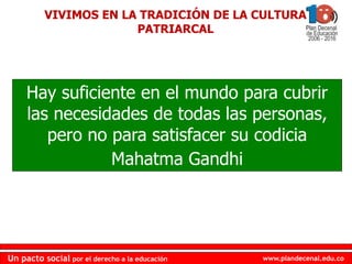 www.plandecenal.edu.co
Un pacto social por el derecho a la educación
www.plandecenal.edu.co
Un pacto social por el derecho a la educación
VIVIMOS EN LA TRADICIÓN DE LA CULTURA
PATRIARCAL
Hay suficiente en el mundo para cubrir
las necesidades de todas las personas,
pero no para satisfacer su codicia
Mahatma Gandhi
 